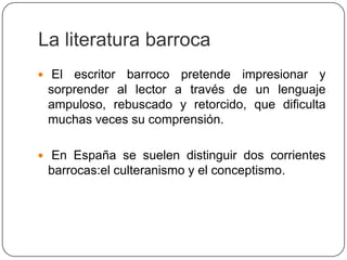 La literatura barroca
 El escritor barroco pretende impresionar y
 sorprender al lector a través de un lenguaje
 ampuloso, rebuscado y retorcido, que dificulta
 muchas veces su comprensión.

 En España se suelen distinguir dos corrientes
 barrocas:el culteranismo y el conceptismo.
 