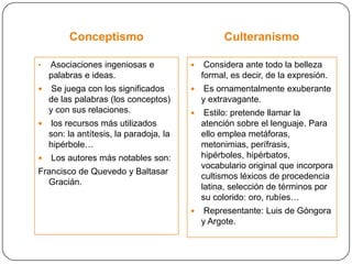 Conceptismo                               Culteranismo

•   Asociaciones ingeniosas e                Considera ante todo la belleza
    palabras e ideas.                        formal, es decir, de la expresión.
    Se juega con los significados           Es ornamentalmente exuberante
    de las palabras (los conceptos)          y extravagante.
    y con sus relaciones.                    Estilo: pretende llamar la
    los recursos más utilizados             atención sobre el lenguaje. Para
    son: la antítesis, la paradoja, la       ello emplea metáforas,
    hipérbole…                               metonimias, perífrasis,
   Los autores más notables son:            hipérboles, hipérbatos,
                                             vocabulario original que incorpora
Francisco de Quevedo y Baltasar
                                             cultismos léxicos de procedencia
  Gracián.
                                             latina, selección de términos por
                                             su colorido: oro, rubíes…
                                             Representante: Luis de Góngora
                                             y Argote.
 