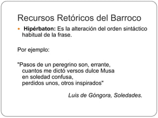 Recursos Retóricos del Barroco
 Hipérbaton: Es la alteración del orden sintáctico
 habitual de la frase.

Por ejemplo:

"Pasos de un peregrino son, errante,
  cuantos me dictó versos dulce Musa
  en soledad confusa,
  perdidos unos, otros inspirados"

                    Luis de Góngora, Soledades.
 
