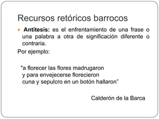 Recursos retóricos barrocos
 Antítesis: es el enfrentamiento de una frase o
 una palabra a otra de significación diferente o
 contraria.
Por ejemplo:

 "a florecer las flores madrugaron
  y para envejecerse florecieron
  cuna y sepulcro en un botón hallaron”

                            Calderón de la Barca
 