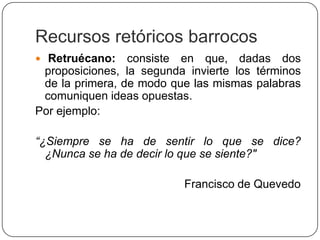Recursos retóricos barrocos
 Retruécano:    consiste en que, dadas dos
 proposiciones, la segunda invierte los términos
 de la primera, de modo que las mismas palabras
 comuniquen ideas opuestas.
Por ejemplo:

“¿Siempre se ha de sentir lo que se dice?
  ¿Nunca se ha de decir lo que se siente?"

                          Francisco de Quevedo
 