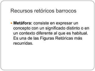 Recursos retóricos barrocos

 Metáfora: consiste en expresar un
 concepto con un significado distinto o en
 un contexto diferente al que es habitual.
 Es una de las Figuras Retóricas más
 recurridas.
 
