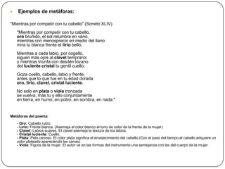    Ejemplos de metáforas:

"Mientras por competir con tu cabello" (Soneto XLIV)
    "Mientras por competir con tu cabello,
    oro bruñido, el sol relumbra en vano,
    mientras con menosprecio en medio del llano
    mira tu blanca frente el lirio bello;
    Mientras a cada labio, por cogello,
    siguen más ojos al clavel temprano;
    y mientras triunfa con desdén lozano
    del luciente cristal tu gentil cuello;
    Goza cuello, cabello, labio y frente,
    antes que lo que fue en tu edad dorada
    oro, lirio, clavel, cristal luciente.
    No solo en plata o viola troncada
    se vuelva, más tu y ello conjuntamente
    en tierra, en humo, en polvo, en sombra, en nada."


Metáforas del poema:
    - Oro: Cabello rubio.
    - Lirio: Frente blanca. (Asemeja el color blanco al tono de color de la frente de la mujer)
    - Clavel: Labios suaves. El clavel asemeja la textura de los labios.
    - Cristal luciente: Cuello.
    - Plata: Pelo canoso. El color plata significa el envejecimiento del cabello (Con el paso del tiempo el cabello adquiere un
    color plateado apareciendo las canas).
    - Viola: Figura de la mujer. El autor ve en las formas del instrumento una semejanza con las del cuerpo de la mujer.
 