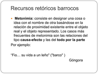 Recursos retóricos barrocos
 Metonimia: consiste en designar una cosa o
 idea con el nombre de otra basándose en la
 relación de proximidad existente entre el objeto
 real y el objeto representado. Los casos más
 frecuentes de metonimia son las relaciones del
 tipo causa-efecto y las del todo por la parte
Por ejemplo:

“Fio… su vida a un leño" ("barco" )
                                      Góngora
 