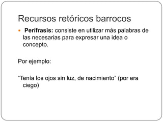 Recursos retóricos barrocos
 Perífrasis: consiste en utilizar más palabras de
 las necesarias para expresar una idea o
 concepto.

Por ejemplo:

“Tenía los ojos sin luz, de nacimiento” (por era
  ciego)
 