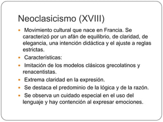 Neoclasicismo (XVIII)
 Movimiento cultural que nace en Francia. Se
    caracterizó por un afán de equilibrio, de claridad, de
    elegancia, una intención didáctica y el ajuste a reglas
    estrictas.
    Características:
    Imitación de los modelos clásicos grecolatinos y
    renacentistas.
    Extrema claridad en la expresión.
    Se destaca el predominio de la lógica y de la razón.
    Se observa un cuidado especial en el uso del
    lenguaje y hay contención al expresar emociones.
 