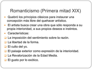 Romanticismo (Primera mitad XIX)
 Quebró los principios clásicos para instaurar una
  concepción más libre del quehacer artístico.
 El artista busca crear una obra que sólo responda a su
  propia interioridad, a sus propios deseos e instintos.
 Características:
 La imposición del sentimiento sobre la razón.
 La libertad de la forma.
 El culto del yo.
 El paisaje exterior como expresión de la interioridad.
 La Revalorización de la Edad Media.
 El gusto por lo exótico.
 