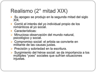 Realismo (2° mitad XIX)
 Su apogeo se produjo en la segunda mitad del siglo
  XIX.
 Corrió el interés del yo individual propio de los
  románticos al yo social.
 Características:
 Minuciosa observación del mundo natural,
  psicológico y social.
 Compromiso social: el artista se convierte en
  militante de las causas justas.
 Precisión y sobriedad en la escritura.
 Surgimiento del héroe social: se da importancia a los
  múltiples “yoes” sociales que sufrían situaciones
  injustas.
 