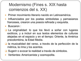Modernismo (Fines s. XIX hasta
   comienzos del s. XX)
 Primer movimiento literario nacido en Latinoamérica.
 Influenciados por los poetas simbolistas y parnasianos
  franceses, crearon una poesía refinada y exquisita.
 Buscaron :
 La originalidad: lo que los llevó a soñar con lugares
  exóticos, y a incluir en sus textos elementos de culturas
  alejadas en el espacio y en el tiempo: Oriente, la América
  precolombina, la Edad Media.
 la musicalidad del verso, a través de la perfección de la
  métrica, la rima y los acentos.
 Sugerir o evocar la realidad a través de símbolos.
 Vertientes: Americanista y cosmopolita.
 