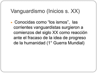 Vanguardismo (Inicios s. XX)
   Conocidas como “los ismos”, las
    corrientes vanguardistas surgieron a
    comienzos del siglo XX como reacción
    ante el fracaso de la idea de progreso
    de la humanidad (1° Guerra Mundial)
 