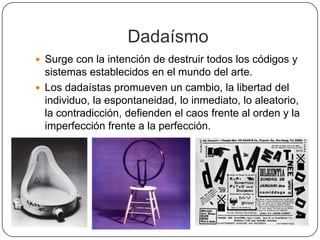 Dadaísmo
 Surge con la intención de destruir todos los códigos y
  sistemas establecidos en el mundo del arte.
 Los dadaístas promueven un cambio, la libertad del
  individuo, la espontaneidad, lo inmediato, lo aleatorio,
  la contradicción, defienden el caos frente al orden y la
  imperfección frente a la perfección.
 