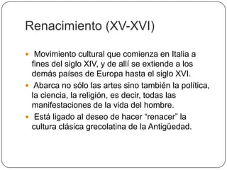 Renacimiento (XV-XVI)

 Movimiento cultural que comienza en Italia a
  fines del siglo XIV, y de allí se extiende a los
  demás países de Europa hasta el siglo XVI.
 Abarca no sólo las artes sino también la política,
  la ciencia, la religión, es decir, todas las
  manifestaciones de la vida del hombre.
 Está ligado al deseo de hacer “renacer” la
  cultura clásica grecolatina de la Antigüedad.
 