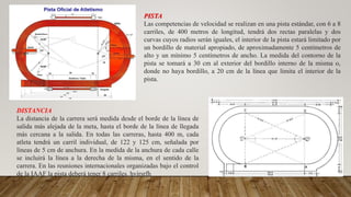 PISTA
Las competencias de velocidad se realizan en una pista estándar, con 6 a 8
carriles, de 400 metros de longitud, tendrá dos rectas paralelas y dos
curvas cuyos radios serán iguales, el interior de la pista estará limitado por
un bordillo de material apropiado, de aproximadamente 5 centímetros de
alto y un mínimo 5 centímetros de ancho. La medida del contorno de la
pista se tomará a 30 cm al exterior del bordillo interno de la misma o,
donde no haya bordillo, a 20 cm de la línea que limita el interior de la
pista.
DISTANCIA
La distancia de la carrera será medida desde el borde de la línea de
salida más alejada de la meta, hasta el borde de la línea de llegada
más cercana a la salida. En todas las carreras, hasta 400 m, cada
atleta tendrá un carril individual, de 122 y 125 cm, señalada por
líneas de 5 cm de anchura. En la medida de la anchura de cada calle
se incluirá la línea a la derecha de la misma, en el sentido de la
carrera. En las reuniones internacionales organizadas bajo el control
de la IAAF la pista deberá tener 8 carriles. hyjrsrfh
 