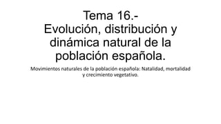 Tema 16.-
Evolución, distribución y
dinámica natural de la
población española.
Movimientos naturales de la población española: Natalidad, mortalidad
y crecimiento vegetativo.
 