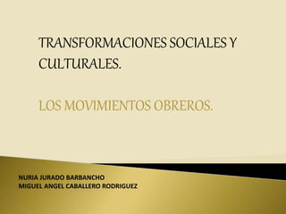 TRANSFORMACIONES SOCIALES Y
CULTURALES.
LOS MOVIMIENTOS OBREROS.
NURIA JURADO BARBANCHO
MIGUEL ANGEL CABALLERO RODRIGUEZ
 