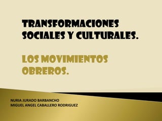 TRANSFORMACIONES SOCIALES Y CULTURALES. LOS MOVIMIENTOS OBREROS. NURIA JURADO BARBANCHO MIGUEL ANGEL CABALLERO RODRIGUEZ 