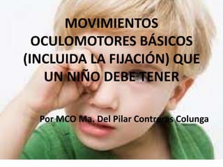 MOVIMIENTOS
OCULOMOTORES BÁSICOS
(INCLUIDA LA FIJACIÓN) QUE
UN NIÑO DEBE TENER
Por MCO Ma. Del Pilar Contreras Colunga

 