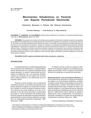 Int. J. Odontostomat.,
2(1):21-26, 2008.




                      Movimientos Ortodónticos en Paciente
                       con Soporte Periodontal Disminuido

                     Orthodontic Movement in Patients with Reduced Periodontium


                             Fernando Holmberg**, **** ; Paulo Sandoval* & Felipe Holmberg***


HOLMBERG, F.; SANDOVAL, P. & HOLMBERG, F. Movimientos ortodónticos en paciente con soporte periodontal dismi-
nuido. Int. J. Odontostomat., 2(1):21-26, 2008.

        RESUMEN: Se presenta una revisión de la literatura para analizar la información existente respecto a la respuesta
de los tejidos periodontales frente a los diferentes tipos de movimientos ortodónticos en pacientes con periodonto disminui-
do. Se realizó una revisión sistemática de los últimos diez años y se contrastó con las premisas de períodos anteriores. Se
encontró que los movimientos de extrusión, intrusión e inclinación se comportan favorablemente produciendo actividad
osteoblástica o regenerativa en pacientes con pérdida de inserción periodontal de hasta 2/3. En cambio movimientos hacia
defectos óseos, a través de la cortical y hacia hueso afectado muestran una disminución de la inserción periodontal, pero
aún sigue siendo compatible con salud, siempre y cuando se mantenga un apropiado control de la placa microbiana. Sin
embargo los resultados clínicos no son estables sin una contención rígida y permanente, condición sugerida por la mayoría
de los autores revisados.

       PALABRAS CLAVE: soporte periodontal disminuido, periodoncia, ortodoncia.



INTRODUCCIÓN


       La pérdida dentaria y la enfermedad periodontal                      El objetivo de esta revisión es analizar la infor-
son los factores más relevantes en el desencadena-                   mación en la literatura respecto a la respuesta de los
miento del fenómeno de “migración patológica de las                  tejidos periodontales frente a distintos movimientos
piezas dentarias” en adultos, determinante en la for-                dentarios en pacientes con periodonto disminuido.
mación de diastemas con o sin protrusión dentaria,
rotación y/o inclinación de los molares con el conse-
cutivo colapso posterior y una disminución de la di-                 Respuesta tisular a los movimientos dentarios. Si
mensión vertical.                                                    bien la edad de los pacientes no influye en la decisión
                                                                     de realizar o no el movimiento ortodóntico, se deben
       Diversos autores postulan que el tratamiento                  considerar ciertas diferencias fisiológicas entre pacien-
ortodóntico favorece el pronóstico periodontal de las                tes adolescentes y adultos. Estos últimos tienen una
piezas dentarias al mejorar sus condiciones funciona-                actividad celular disminuida y un tejido con mayor can-
les y también el control de placa microbiana al elimi-               tidad de colágeno, lo cual determina que la respuesta
nar o disminuir las zonas retentivas. A su vez, es im-               tisular a las fuerzas ortodónticas sea mucho más lenta
portante el nivel de salud periodontal, condicionante                (Re et al., 2000; Alvarez, 2001). Además, en adultos a
que exige un control exhaustivo del paciente antes,                  diferencia de niños y adolescentes, el crecimiento y
durante y después de efectuada la terapia ortodóntica,               desarrollo craneofacial no puede ser influenciado por
especialmente en aquel individuo altamente suscepti-                 el tratamiento ortodóntico (Ong et al., 1998).
ble a la enfermedad periodontal (Vanarsdall, 1995;
Zachrisson, 1996).                                                          Fuerzas ortodónticas controladas no causan pér-

*
     Jefe Programa de Especialización en Ortodoncia y Ortopedía DentoMaxiloFacial; Universidad de la Frontera; Chile.
**
     Alumno Programa de Especialización en Ortodoncia y Ortopedía DentoMaxiloFacial; Universidad de la Frontera; Chile.
***
     Alumno de Odontología; Univesidad de Antofagasta; Chile.
****
     Especialista en Periodoncia; Universidad de Chile; Chile.

                                                                                                                           21
 