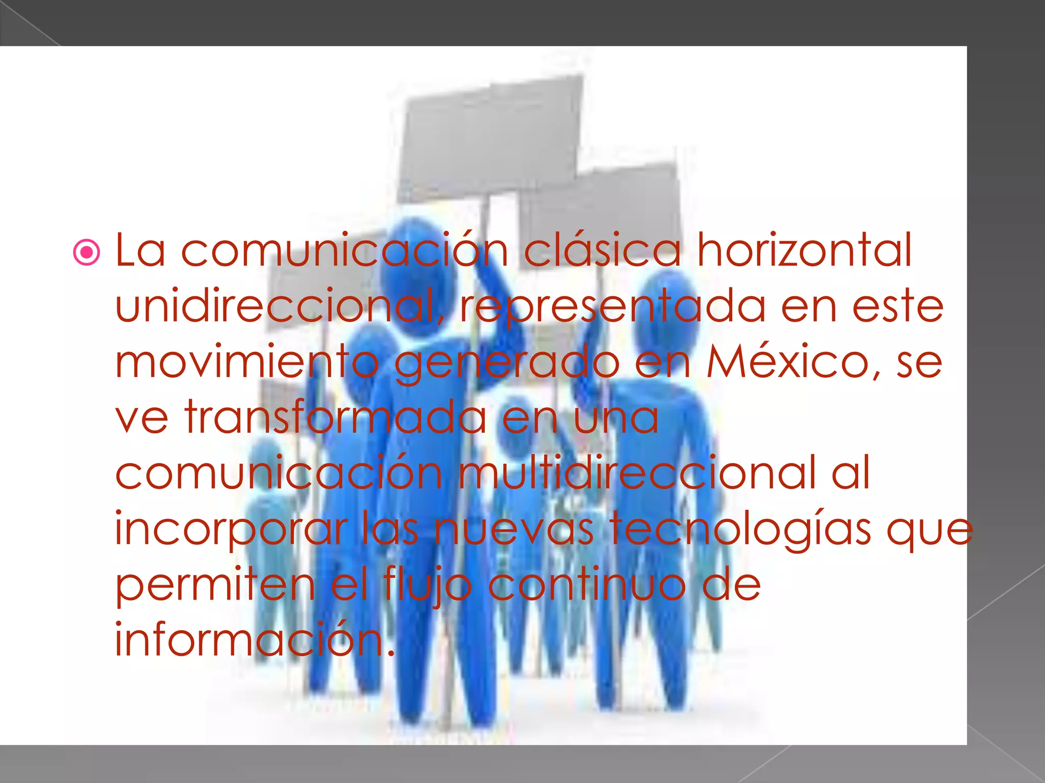  La comunicación clásica horizontal
unidireccional, representada en este
movimiento generado en México, se
ve transformada en una
comunicación multidireccional al
incorporar las nuevas tecnologías que
permiten el flujo continuo de
información.