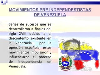 MOVIMIENTOS PRE INDEPENDESTISTAS
DE VENEZUELA
Series de sucesos que se
desarrollaron a finales del
siglo XVIII debido a el
descontento existente en
la Venezuela por la
opresión española, estos
movimientos impulsaron y
influenciaron el proceso
de independencia en
Venezuela.
 