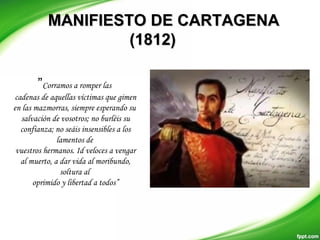 MANIFIESTO DE CARTAGENAMANIFIESTO DE CARTAGENA
(1812)(1812)
”Corramos a romper las
cadenas de aquellas víctimas que gimen
en las mazmorras, siempre esperando su
salvación de vosotros; no burléis su
confianza; no seáis insensibles a los
lamentos de
vuestros hermanos. Id veloces a vengar
al muerto, a dar vida al moribundo,
soltura al
oprimido y libertad a todos”
 