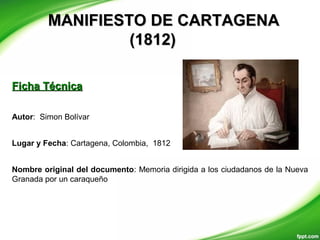 MANIFIESTO DE CARTAGENAMANIFIESTO DE CARTAGENA
(1812)(1812)
Autor: Simon Bolívar
Lugar y Fecha: Cartagena, Colombia, 1812
Nombre original del documento: Memoria dirigida a los ciudadanos de la Nueva
Granada por un caraqueño
Ficha TécnicaFicha Técnica
 