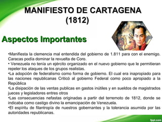 MANIFIESTO DE CARTAGENAMANIFIESTO DE CARTAGENA
(1812)(1812)
Aspectos ImportantesAspectos Importantes
•Manifiesta la clemencia mal entendida del gobierno de 1.811 para con el enemigo.
Caracas podía dominar la revuelta de Coro.
• Venezuela no tenía un ejército organizado en el nuevo gobierno que le permitieran
repeler los ataques de los grupos realistas.
•La adopción de federalismo como forma de gobierno. El cual era inapropiado para
las naciones republicanas Criticó al gobierno Federal como poco apropiado a la
República
•La disipación de las ventas publicas en gastos inútiles y en sueldos de magistrados
jueces y legisladores entres otros
•Las consecuencias nefastas originadas a partir del terremoto de 1812, donde se
indicaba como castigo divino la emancipación de Venezuela.
•El espíritu de filantropía de nuestros gobernantes y la tolerancia asumida por las
autoridades republicanas.
 