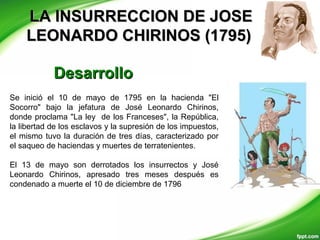 LA INSURRECCION DE JOSELA INSURRECCION DE JOSE
LEONARDO CHIRINOS (1795)LEONARDO CHIRINOS (1795)
Se inició el 10 de mayo de 1795 en la hacienda "El
Socorro" bajo la jefatura de José Leonardo Chirinos,
donde proclama "La ley de los Franceses", la República,
la libertad de los esclavos y la supresión de los impuestos,
el mismo tuvo la duración de tres días, caracterizado por
el saqueo de haciendas y muertes de terratenientes.
El 13 de mayo son derrotados los insurrectos y José
Leonardo Chirinos, apresado tres meses después es
condenado a muerte el 10 de diciembre de 1796
DesarrolloDesarrollo
 