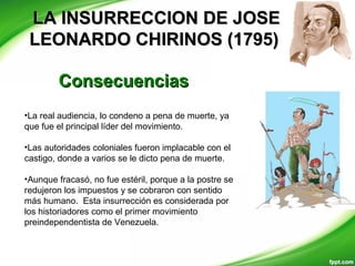 LA INSURRECCION DE JOSELA INSURRECCION DE JOSE
LEONARDO CHIRINOS (1795)LEONARDO CHIRINOS (1795)
ConsecuenciasConsecuencias
•La real audiencia, lo condeno a pena de muerte, ya
que fue el principal líder del movimiento.
•Las autoridades coloniales fueron implacable con el
castigo, donde a varios se le dicto pena de muerte.
•Aunque fracasó, no fue estéril, porque a la postre se
redujeron los impuestos y se cobraron con sentido
más humano. Esta insurrección es considerada por
los historiadores como el primer movimiento
preindependentista de Venezuela.
 