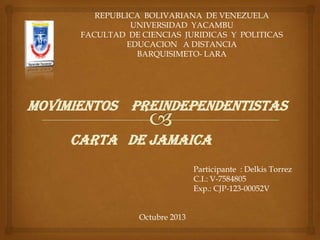 REPUBLICA BOLIVARIANA DE VENEZUELA
UNIVERSIDAD YACAMBU
FACULTAD DE CIENCIAS JURIDICAS Y POLITICAS
EDUCACION A DISTANCIA
BARQUISIMETO- LARA
Participante : Delkis Torrez
C.I.: V-7584805
Exp.: CJP-123-00052V
Octubre 2013
Movimientos preindependentistas
Carta DE jamaica
 