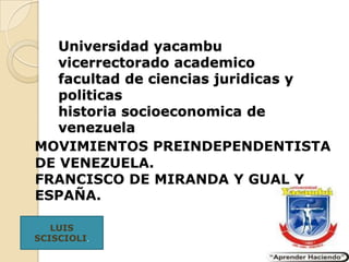 Universidad yacambu
   vicerrectorado academico
   facultad de ciencias juridicas y
   politicas
   historia socioeconomica de
   venezuela
MOVIMIENTOS PREINDEPENDENTISTA
DE VENEZUELA.
FRANCISCO DE MIRANDA Y GUAL Y
ESPAÑA.

   LUIS
SCISCIOLI.
 