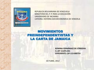 REPUBLICA BOLIVARIANA DE VENEZUELA
   MINISTERIO DEL P. P. PARA LA EDUCACIÓN
   UNIVERSIDAD DE YACAMBU
   CATEDRA: HISTORIA SOCIOECONOMICA DE VENEZELA




     MOVIMIENTOS
PREINDEPENDENTISTAS Y
 LA CARTA DE JAMAICA

                      ROMINA FERNÁNDEZ DE CÓRDOVA
                      C.I.Nº 13.873.441
                      EXPEDIENTE: CJP-113-00075V


              OCTUBRE, 2012
 