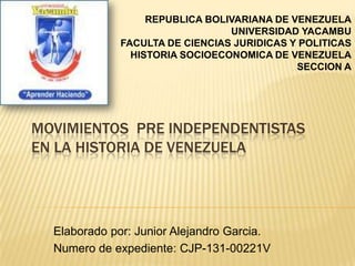 MOVIMIENTOS PRE INDEPENDENTISTAS
EN LA HISTORIA DE VENEZUELA
Elaborado por: Junior Alejandro Garcia.
Numero de expediente: CJP-131-00221V
REPUBLICA BOLIVARIANA DE VENEZUELA
UNIVERSIDAD YACAMBU
FACULTA DE CIENCIAS JURIDICAS Y POLITICAS
HISTORIA SOCIOECONOMICA DE VENEZUELA
SECCION A
 