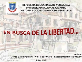 REPÚBLICA BOLIVARIANA DE VENEZUELA
             UNIVERSIDAD NACIONAL YACAMBÚ
         HISTORIA SOCIOECONÓMICA DE VENEZUELA




                                                                  Autora:
Joyce E. Turkington V. – C.I.: V-22.597.278 – Expediente: HID-112-00025V
                         Julio, 2012
 