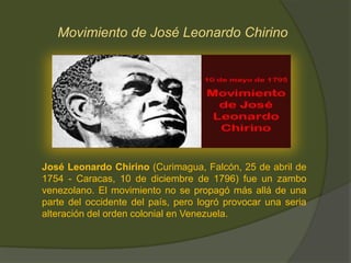 Movimiento de José Leonardo Chirino
José Leonardo Chirino (Curimagua, Falcón, 25 de abril de
1754 - Caracas, 10 de diciembre de 1796) fue un zambo
venezolano. El movimiento no se propagó más allá de una
parte del occidente del país, pero logró provocar una seria
alteración del orden colonial en Venezuela.
 