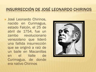  José Leonardo Chirinos,
nacido en Curimagua,
estado Falcón, el 25 de
abril de 1754, fue un
zambo revolucionario
venezolano que lideró
una fallida insurrección
que se originó a raíz de
un baile en Macanillas
en el Valle de
Curimagua, de donde
era nativo Chirinos
INSURRECCIÓN DE JOSÉ LEONARDO CHIRINOS
 