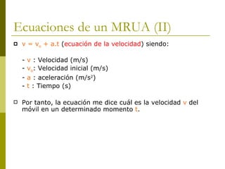 Ecuaciones de un MRUA (II) v = v o  + a.t  ( ecuación de la velocidad ) siendo: -  v  : Velocidad (m/s) -  v o : Velocidad inicial (m/s) -  a  : aceleración (m/s 2 ) -  t  : Tiempo (s) Por tanto, la ecuación me dice cuál es la velocidad  v  del móvil en un determinado momento  t . 