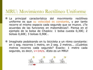MRU: Movimiento Rectilíneo Uniforme La principal característica del movimiento rectilíneo uniforme es que  su velocidad es constante , y por tanto recorre el mismo espacio cada segundo que se mueve. ¿Te acuerdas de las funciones en matemáticas?. Piensa en el ejemplo de la bolsa de Chaskis: 1 bolsa cuesta 0,30€; 2 bolsas 0,60€; 3 bolsas 0,90€… Imagínate pedaleando en tu bicicleta a un ritmo constante: en 1 seg. recorres 1 metro, en 2 seg. 2 metros... ¿Cuántos metros recorres cada segundo? Exacto: 1 metro cada segundo, es decir,  v=1m/s . ¡Esto es un MRU! 