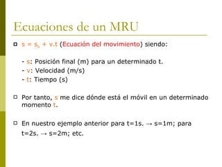 Ecuaciones de un MRU s = s o  + v.t  ( Ecuación del movimiento ) siendo:  -  s : Posición final (m) para un determinado t. -  v : Velocidad (m/s) -  t : Tiempo (s) Por tanto,  s  me dice dónde está el móvil en un determinado momento  t . En nuestro ejemplo anterior para t=1s. -> s=1m; para t=2s. -> s=2m; etc.   