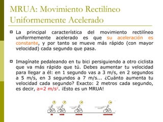 MRUA: Movimiento Rectilíneo Uniformemente Acelerado La principal característica del movimiento rectilíneo uniformemente acelerado es que  su aceleración es constante , y por tanto se mueve más rápido (con mayor velocidad) cada segundo que pasa. Imagínate pedaleando en tu bici persiguiendo a otro ciclista que va más rápido que tú. Debes aumentar tu velocidad para llegar a él: en 1 segundo vas a 3 m/s, en 2 segundos a 5 m/s, en 3 segundos a 7 m/s... ¿Cuánto aumenta tu velocidad cada segundo? Exacto: 2 metros cada segundo, es decir,  a=2 m/s 2 . ¡Esto es un MRUA! 