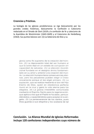 Creencias y Prácticas.
La teología de las iglesias presbiterianas se rige básicamente por los
grandes credos históricos, básicamente la Confesión o Catecismo
redactado en el Sínodo de Dort (1618 y la confesión de fe y catecismo de
la Asamblea de Westminster (1643-1649) y el Catecismo de Heidelberg
(1563). Sus puntos básicos son: (1) La Soberanía de Dios y su




Conclusión. La Alianza Mundial de Iglesias Reformadas
incluye 120 confesiones independientes cuyo número de
 