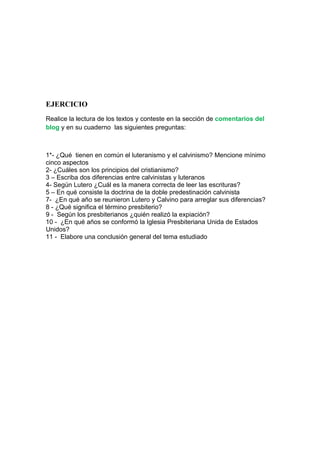 EJERCICIO
Realice la lectura de los textos y conteste en la sección de comentarios del
blog y en su cuaderno las siguientes preguntas:



1*- ¿Qué tienen en común el luteranismo y el calvinismo? Mencione mínimo
cinco aspectos
2- ¿Cuáles son los principios del cristianismo?
3 – Escriba dos diferencias entre calvinistas y luteranos
4- Según Lutero ¿Cuál es la manera correcta de leer las escrituras?
5 – En qué consiste la doctrina de la doble predestinación calvinista
7- ¿En qué año se reunieron Lutero y Calvino para arreglar sus diferencias?
8 - ¿Qué significa el término presbiterio?
9 - Según los presbiterianos ¿quién realizó la expiación?
10 - ¿En qué años se conformó la Iglesia Presbiteriana Unida de Estados
Unidos?
11 - Elabore una conclusión general del tema estudiado
 