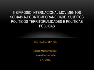 SAO PAULO, USP, IEA.
Nelson Molina Valencia,
Universidad del Valle.
V-17-2013.
II SIMPOSIO INTERNACIONAL MOVIMENTOS
SOCIAIS NA CONTEMPORANEIDADE. SUJEITOS
POLITICOS TERRITORIALIDADES E POLÍTICAS
PÚBLICAS
 