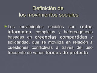 Definición de
        los movimientos sociales

► Los  movimientos sociales son redes
 informales , complejas y hetereogéneas
 basadas en creencias compartidas y
 solidaridad, que se moviliza en relación a
 cuestiones conflictivas a través del uso
 frecuente de varias formas de protesta
 
