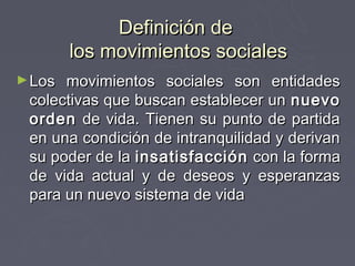 Definición de
        los movimientos sociales
► Los movimientos sociales son entidades
 colectivas que buscan establecer un nuevo
 orden de vida. Tienen su punto de partida
 en una condición de intranquilidad y derivan
 su poder de la insatisfacción con la forma
 de vida actual y de deseos y esperanzas
 para un nuevo sistema de vida
 