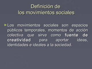 Definición de
        los movimientos sociales

► Los  movimientos sociales son espacios
 públicos temporales, momentos de acción
 colectiva que sirve como fuente de
 creatividad      para      aportar   ideas,
 identidades e ideales a la sociedad.
 