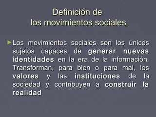Definición de
        los movimientos sociales

► Los movimientos sociales son los únicos
 sujetos capaces de generar nuevas
 identidades en la era de la información.
 Transforman, para bien o para mal, los
 valores y las instituciones de la
 sociedad y contribuyen a construir la
 realidad
 