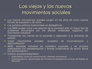 Los viejos y los nuevos
                movimientos sociales
►   Los nuevos movimientos sociales surgen en los años 60 como nuevas
    formas de expresión y de lucha
►   Los partidos políticos tradicionales se deslegitiman
►   Los NMS surgen como una reacción de la sociedad ante un nuevo tipo de
    problemas provocados por los efectos colaterales negativos del
    crecimiento industrial
►   Transforman los valores de la sociedad y responden a la demanda de
    sentido
►   Viejos movimientos sociales: acusados de burocratización y
    desmovilización
►   NMS: sociedad industrial se considera superada y se propone
    participación (no representación) y formas cooperativas de acción social
    (no jerarquización)
►   Cambio social/paradigmático:
      Materialismo: lucha por sobrevivencia, intereses económicos
      Postmaterialismo: garantizados los mínimos de subsistencia a través del Estado de
       Bienestar
 