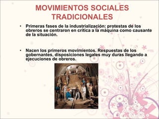 MOVIMIENTOS SOCIALES
          TRADICIONALES
• Primeras fases de la industrialización: protestas de los
  obreros se centraron en crítica a la máquina como causante
  de la situación.


• Nacen los primeros movimientos. Respuestas de los
  gobernantes, disposiciones legales muy duras llegando a
  ejecuciones de obreros.
 