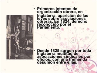 • Primeros intentos de
  organización obrera, en
  Inglaterra, aparición de las
  leyes sobre asociaciones
  obreras. En 1824, derecho
  reconocido por el
  Parlamento.




• Desde 1825 surgen por toda
  Inglaterra multitud de
  asociaciones sindicales por
  oficios, con una tremenda
  desunión entre ellas.
 